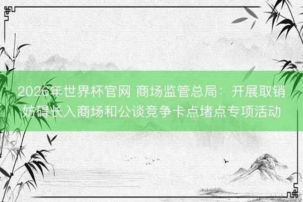 2026年世界杯官网 商场监管总局：开展取销妨碍长入商场和公谈竞争卡点堵点专项活动