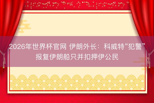 2026年世界杯官网 伊朗外长：科威特“犯警”报复伊朗船只并扣押伊公民