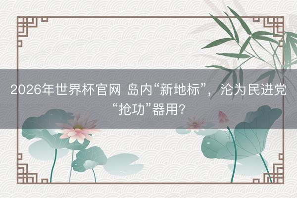 2026年世界杯官网 岛内“新地标”，沦为民进党“抢功”器用？
