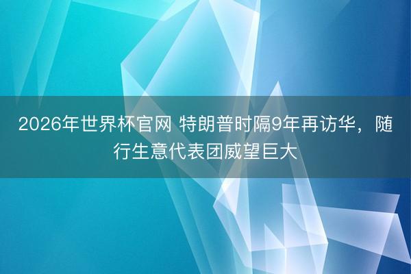 2026年世界杯官网 特朗普时隔9年再访华,随行生意代表团威望巨大