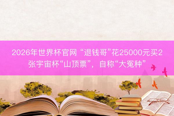 2026年世界杯官网 “退钱哥”花25000元买2张宇宙杯“山顶票”，自称“大冤种”