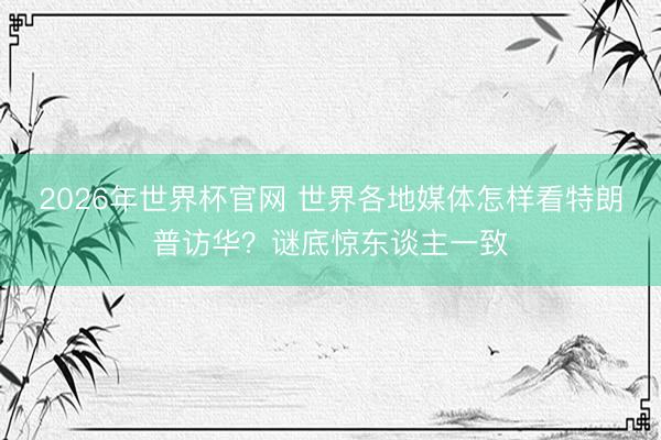 2026年世界杯官网 世界各地媒体怎样看特朗普访华？谜底惊东谈主一致