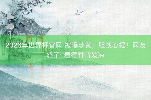 2026年世界杯官网 被曝涉黄,胆战心摇!网友怒了: 看得脊背发凉