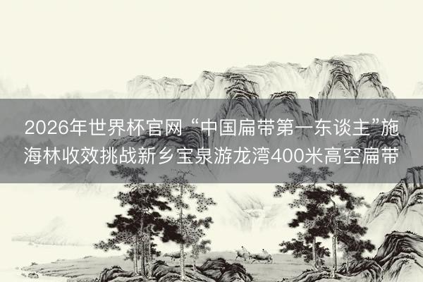 2026年世界杯官网 “中国扁带第一东谈主”施海林收效挑战新乡宝泉游龙湾400米高空扁带