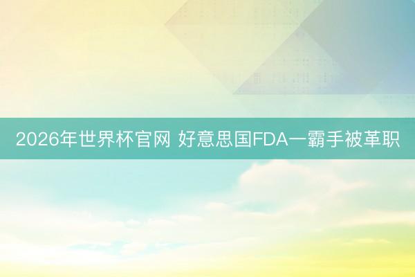 2026年世界杯官网 好意思国FDA一霸手被革职