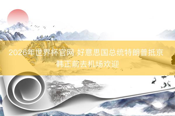 2026年世界杯官网 好意思国总统特朗普抵京 韩正前去机场欢迎