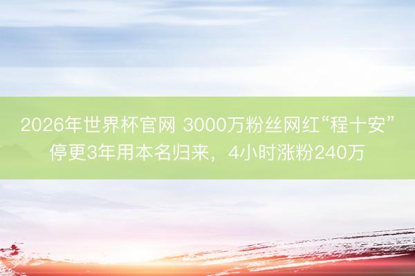 2026年世界杯官网 3000万粉丝网红“程十安”停更3年用本名归来，4小时涨粉240万
