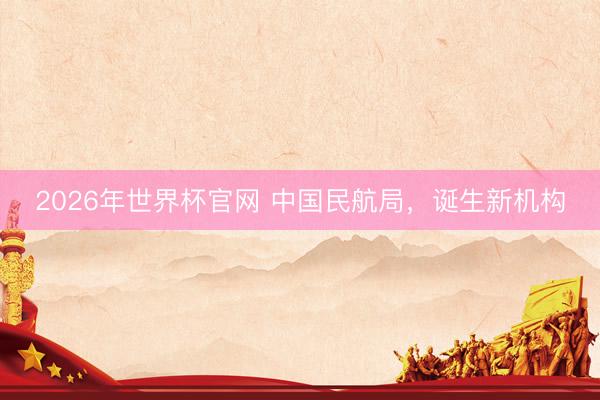 2026年世界杯官网 中国民航局，诞生新机构