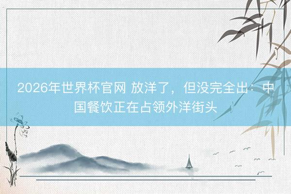 2026年世界杯官网 放洋了,但没完全出:中国餐饮正在占领外洋街头