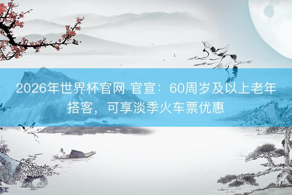 2026年世界杯官网 官宣：60周岁及以上老年搭客，可享淡季火车票优惠
