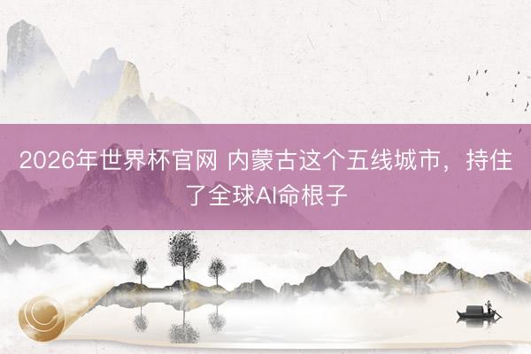 2026年世界杯官网 内蒙古这个五线城市，持住了全球AI命根子