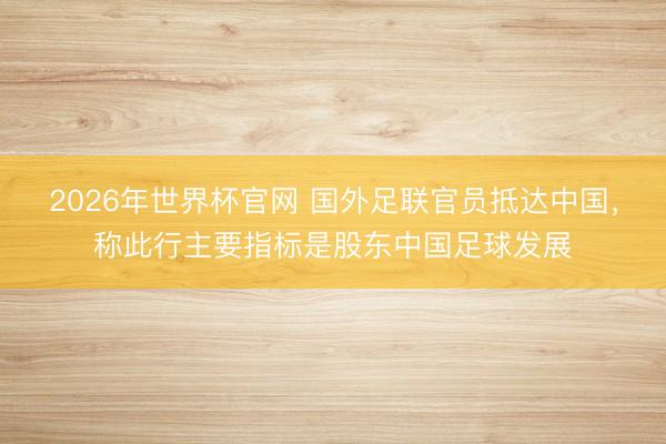 2026年世界杯官网 国外足联官员抵达中国,称此行主要指标是股东中国足球发展