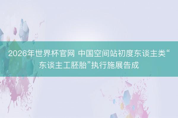 2026年世界杯官网 中国空间站初度东谈主类“东谈主工胚胎”执行施展告成