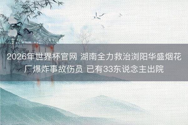 2026年世界杯官网 湖南全力救治浏阳华盛烟花厂爆炸事故伤员 已有33东说念主出院