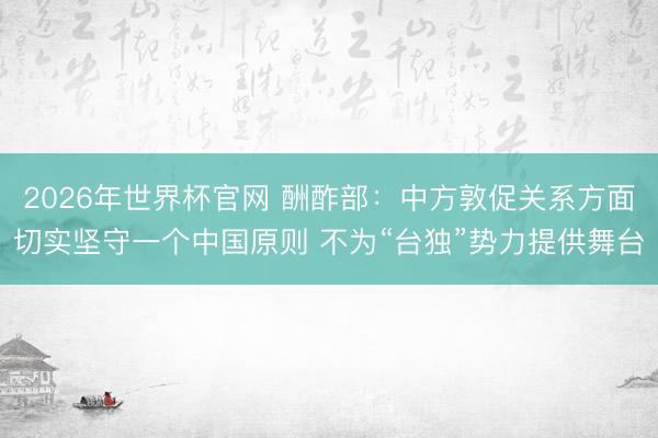2026年世界杯官网 酬酢部:中方敦促关系方面切实坚守一个中国原则 不为“台独”势力提供舞台