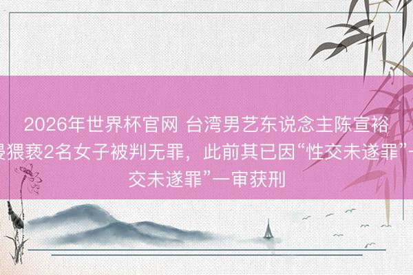 2026年世界杯官网 台湾男艺东说念主陈宣裕涉嫌性侵猥亵2名女子被判无罪,此前其已因“性交未遂罪”一审获刑