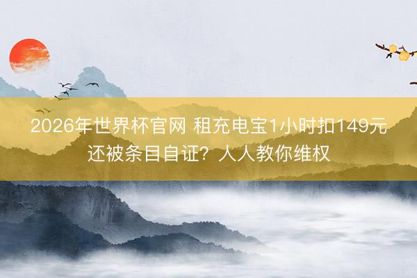 2026年世界杯官网 租充电宝1小时扣149元还被条目自证?人人教你维权