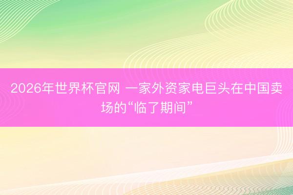 2026年世界杯官网 一家外资家电巨头在中国卖场的“临了期间”