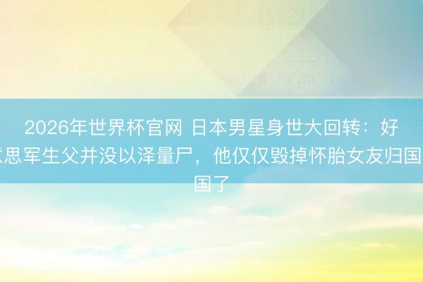 2026年世界杯官网 日本男星身世大回转:好意思军生父并没以泽量尸,他仅仅毁掉怀胎女友归国了