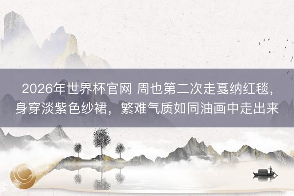 2026年世界杯官网 周也第二次走戛纳红毯,身穿淡紫色纱裙,繁难气质如同油画中走出来