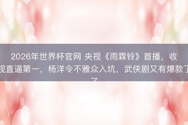 2026年世界杯官网 央视《雨霖铃》首播,收视直逼第一,杨洋令不雅众入坑,武侠剧又有爆款了