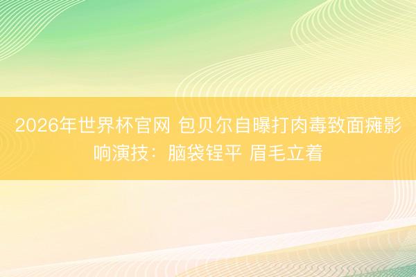 2026年世界杯官网 包贝尔自曝打肉毒致面瘫影响演技:脑袋锃平 眉毛立着
