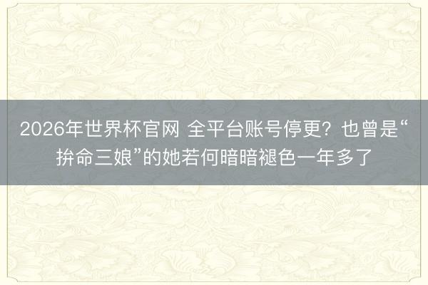 2026年世界杯官网 全平台账号停更?也曾是“拚命三娘”的她若何暗暗褪色一年多了
