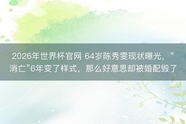 2026年世界杯官网 64岁陈秀雯现状曝光,“消亡”6年变了样式,那么好意思却被婚配毁了