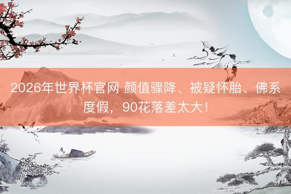 2026年世界杯官网 颜值骤降、被疑怀胎、佛系度假,90花落差太大!