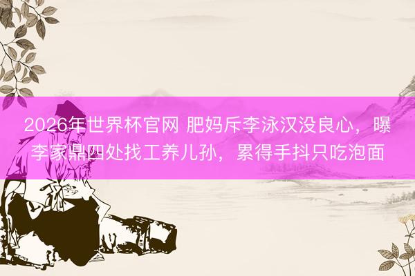 2026年世界杯官网 肥妈斥李泳汉没良心，曝李家鼎四处找工养儿孙，累得手抖只吃泡面