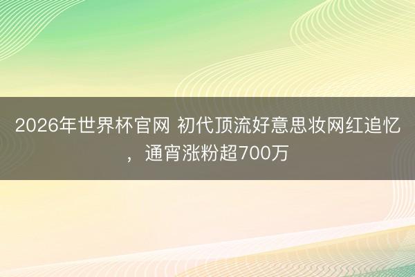 2026年世界杯官网 初代顶流好意思妆网红追忆,通宵涨粉超700万