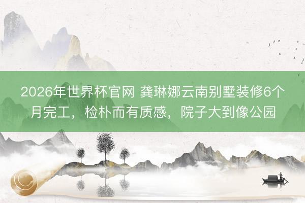 2026年世界杯官网 龚琳娜云南别墅装修6个月完工，检朴而有质感，院子大到像公园
