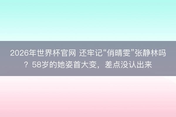 2026年世界杯官网 还牢记“俏晴雯”张静林吗?58岁的她姿首大变,差点没认出来
