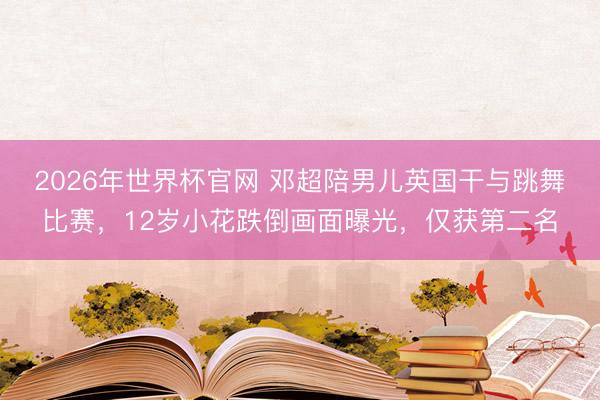 2026年世界杯官网 邓超陪男儿英国干与跳舞比赛,12岁小花跌倒画面曝光,仅获第二名
