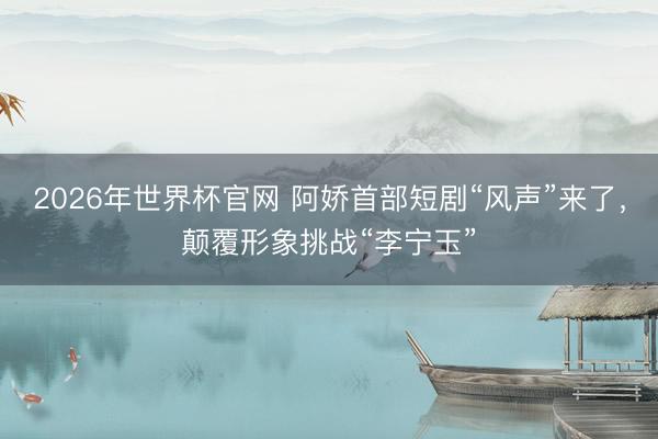 2026年世界杯官网 阿娇首部短剧“风声”来了，颠覆形象挑战“李宁玉”