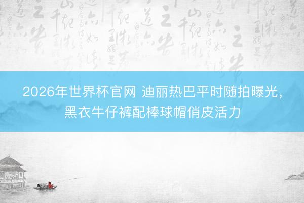 2026年世界杯官网 迪丽热巴平时随拍曝光，黑衣牛仔裤配棒球帽俏皮活力