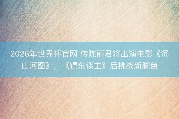 2026年世界杯官网 传陈丽君将出演电影《沉山河图》，《镖东谈主》后挑战新脚色