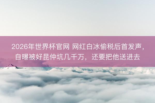 2026年世界杯官网 网红白冰偷税后首发声，自曝被好昆仲坑几千万，还要把他送进去