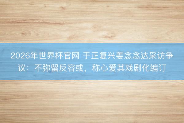 2026年世界杯官网 于正复兴姜念念达采访争议：不弥留反容或，称心爱其戏剧化编订