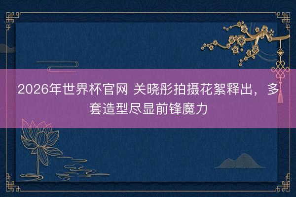 2026年世界杯官网 关晓彤拍摄花絮释出，多套造型尽显前锋魔力