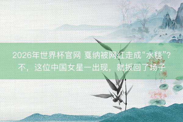2026年世界杯官网 戛纳被网红走成“水毯”？不，这位中国女星一出现，就扳回了场子