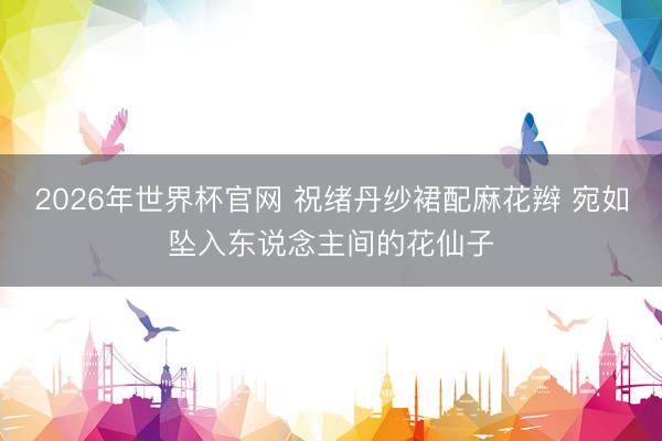 2026年世界杯官网 祝绪丹纱裙配麻花辫 宛如坠入东说念主间的花仙子