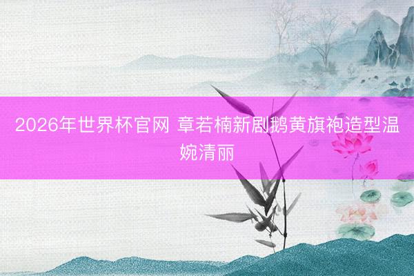 2026年世界杯官网 章若楠新剧鹅黄旗袍造型温婉清丽