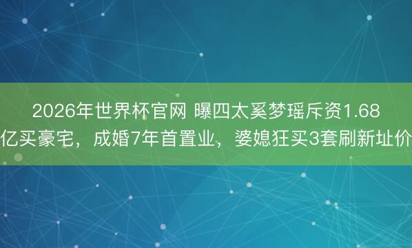 2026年世界杯官网 曝四太奚梦瑶斥资1.68亿买豪宅，成婚7年首置业，婆媳狂买3套刷新址价