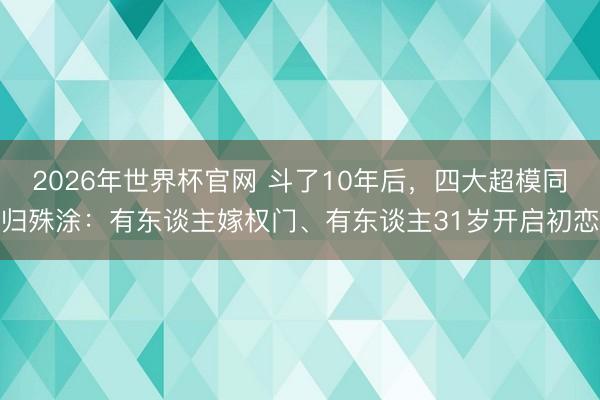2026年世界杯官网 斗了10年后，四大超模同归殊涂：有东谈主嫁权门、有东谈主31岁开启初恋