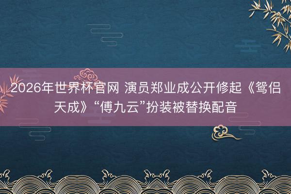 2026年世界杯官网 演员郑业成公开修起《鸳侣天成》“傅九云”扮装被替换配音