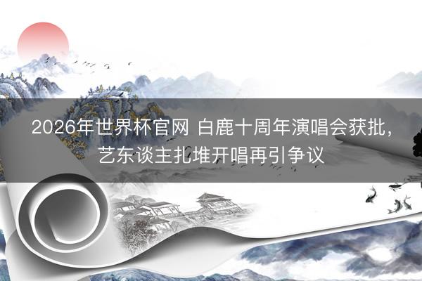2026年世界杯官网 白鹿十周年演唱会获批，艺东谈主扎堆开唱再引争议