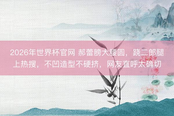 2026年世界杯官网 郝蕾膀大腰圆，跷二郎腿上热搜，不凹造型不硬挤，网友直呼太确切
