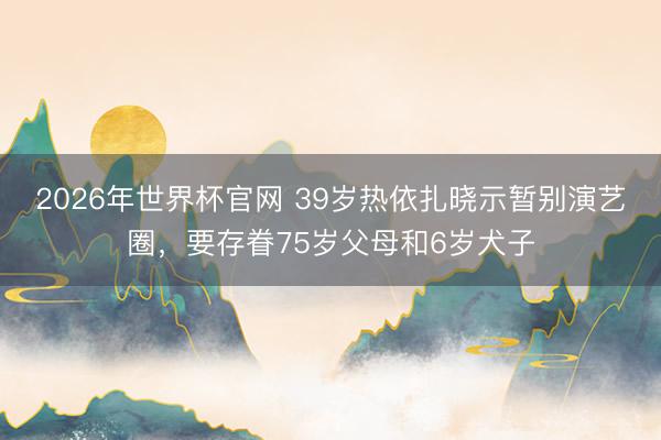 2026年世界杯官网 39岁热依扎晓示暂别演艺圈，要存眷75岁父母和6岁犬子