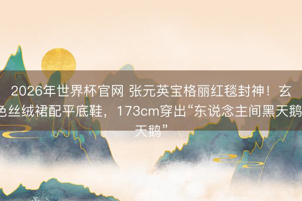 2026年世界杯官网 张元英宝格丽红毯封神！玄色丝绒裙配平底鞋，173cm穿出“东说念主间黑天鹅”